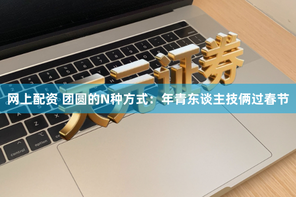 网上配资 团圆的N种方式:年青东谈主技俩过春节