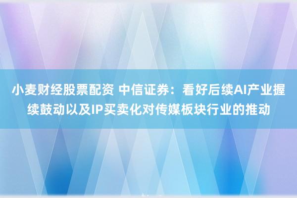 小麦财经股票配资 中信证券：看好后续AI产业握续鼓动以及IP买卖化对传媒板块行业的推动