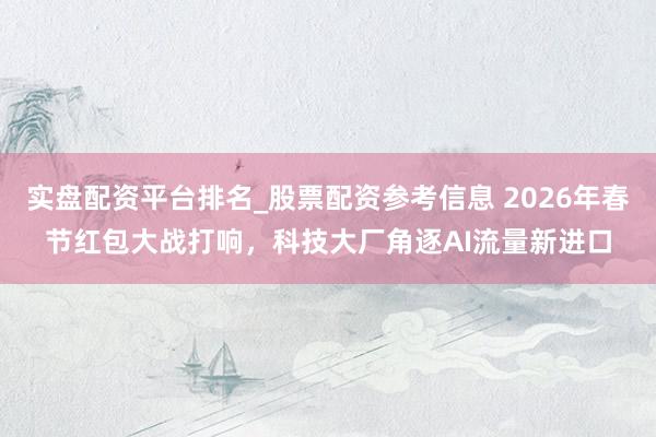 实盘配资平台排名_股票配资参考信息 2026年春节红包大战打响，科技大厂角逐AI流量新进口
