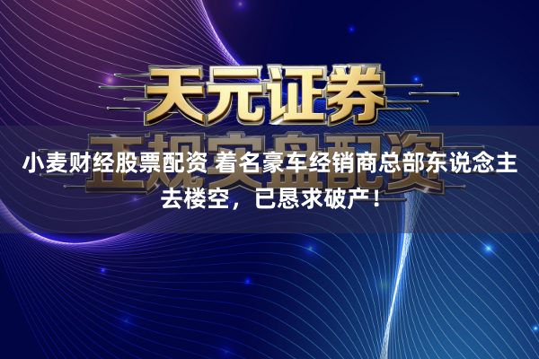 小麦财经股票配资 着名豪车经销商总部东说念主去楼空，已恳求破产！