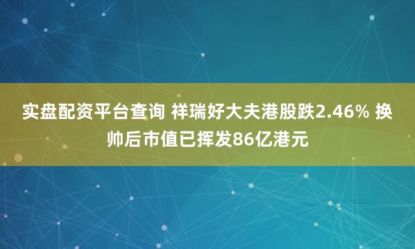 实盘配资平台查询 祥瑞好大夫港股跌2.46% 换帅后市值已挥发86亿港元