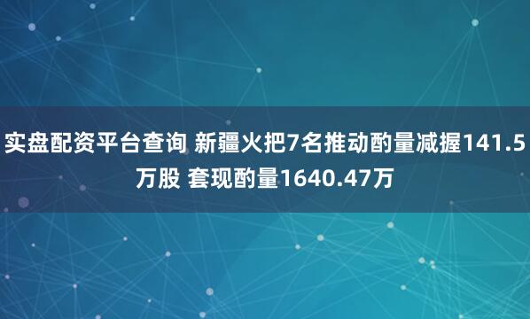实盘配资平台查询 新疆火把7名推动酌量减握141.5万股 套现酌量1640.47万