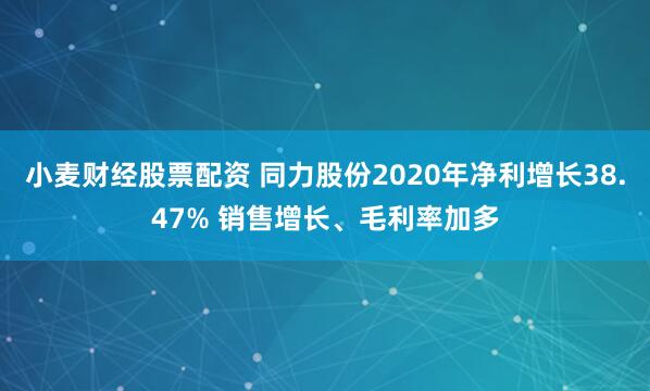 小麦财经股票配资 同力股份2020年净利增长38.47% 销售增长、毛利率加多