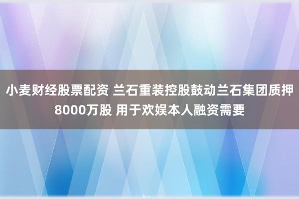 小麦财经股票配资 兰石重装控股鼓动兰石集团质押8000万股 用于欢娱本人融资需要
