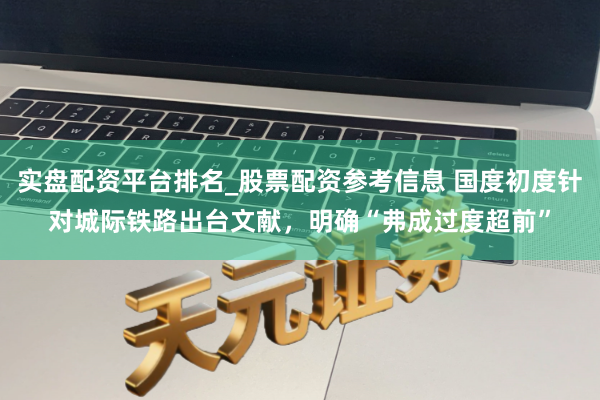 实盘配资平台排名_股票配资参考信息 国度初度针对城际铁路出台文献，明确“弗成过度超前”