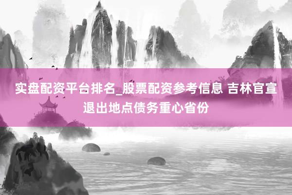 实盘配资平台排名_股票配资参考信息 吉林官宣退出地点债务重心省份