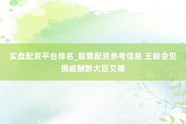 实盘配资平台排名_股票配资参考信息 王毅会见挪威酬酢大臣艾德