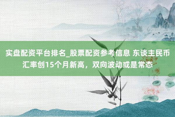 实盘配资平台排名_股票配资参考信息 东谈主民币汇率创15个月新高，双向波动或是常态