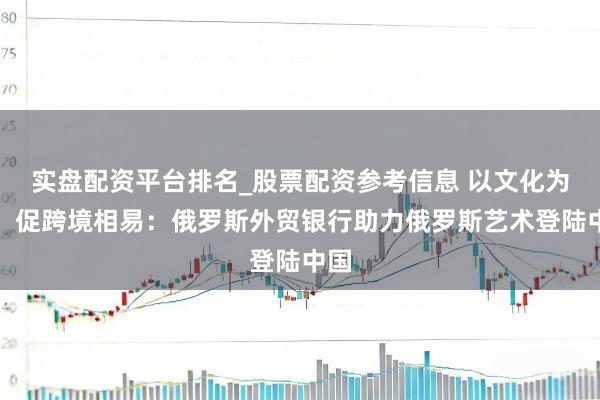 实盘配资平台排名_股票配资参考信息 以文化为桥，促跨境相易：俄罗斯外贸银行助力俄罗斯艺术登陆中国