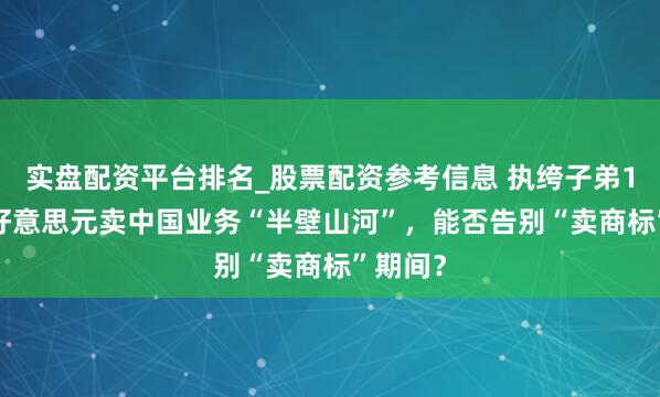 实盘配资平台排名_股票配资参考信息 执绔子弟1.22亿好意思元卖中国业务“半壁山河”，能否告别“卖商标”期间？