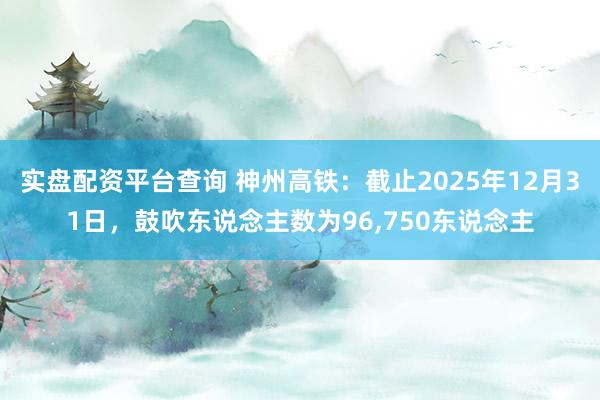 实盘配资平台查询 神州高铁：截止2025年12月31日，鼓吹东说念主数为96,750东说念主