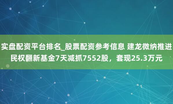 实盘配资平台排名_股票配资参考信息 建龙微纳推进民权翻新基金7天减抓7552股，套现25.3万元