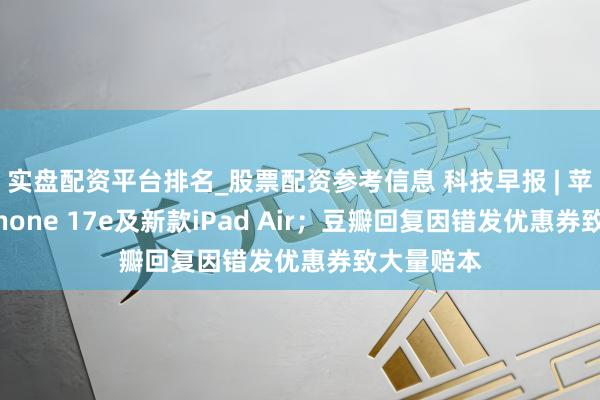 实盘配资平台排名_股票配资参考信息 科技早报 | 苹果推出iPhone 17e及新款iPad Air；豆瓣回复因错发优惠券致大量赔本