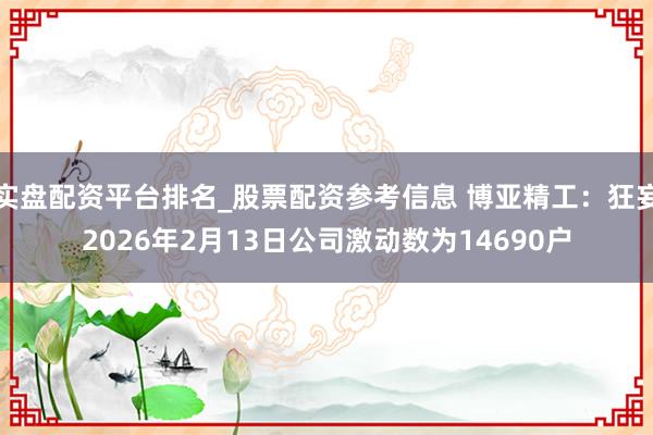 实盘配资平台排名_股票配资参考信息 博亚精工：狂妄2026年2月13日公司激动数为14690户