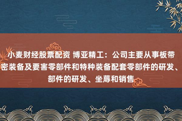 小麦财经股票配资 博亚精工：公司主要从事板带成形加工精密装备及要害零部件和特种装备配套零部件的研发、坐蓐和销售