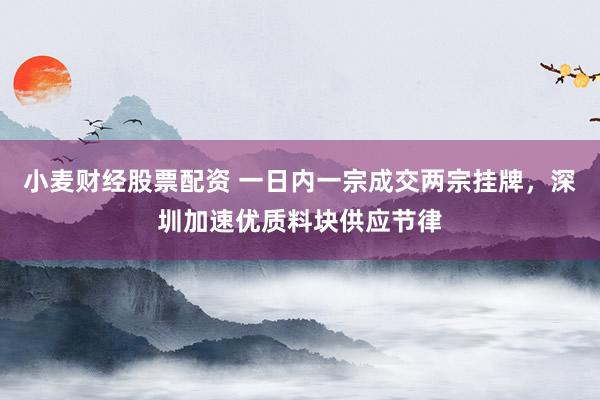 小麦财经股票配资 一日内一宗成交两宗挂牌，深圳加速优质料块供应节律