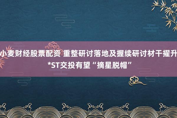 小麦财经股票配资 重整研讨落地及握续研讨材干擢升 *ST交投有望“摘星脱帽”