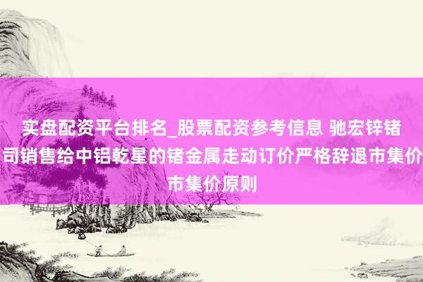 实盘配资平台排名_股票配资参考信息 驰宏锌锗：公司销售给中铝乾星的锗金属走动订价严格辞退市集价原则