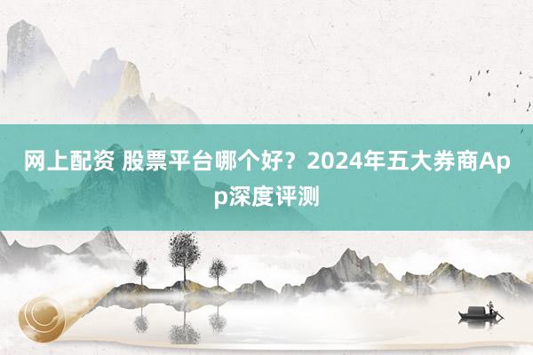 网上配资 股票平台哪个好？2024年五大券商App深度评测