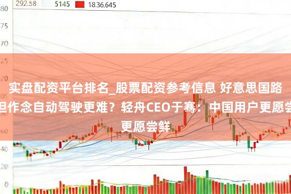 实盘配资平台排名_股票配资参考信息 好意思国路好但作念自动驾驶更难？轻舟CEO于骞：中国用户更愿尝鲜