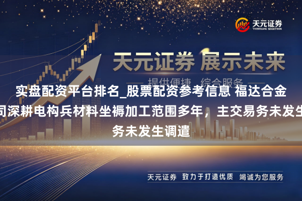 实盘配资平台排名_股票配资参考信息 福达合金：公司深耕电构兵材料坐褥加工范围多年，主交易务未发生调遣