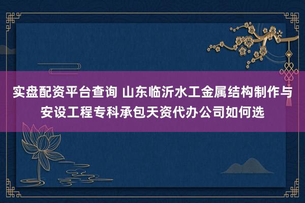 实盘配资平台查询 山东临沂水工金属结构制作与安设工程专科承包天资代办公司如何选