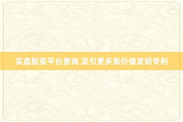 实盘配资平台查询 汲引更多高价值发明专利