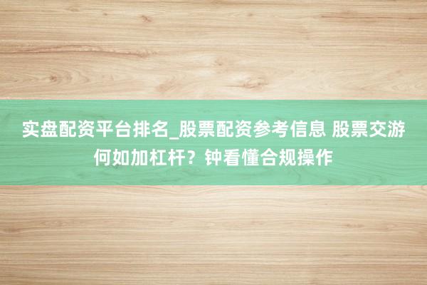 实盘配资平台排名_股票配资参考信息 股票交游何如加杠杆？钟看懂合规操作