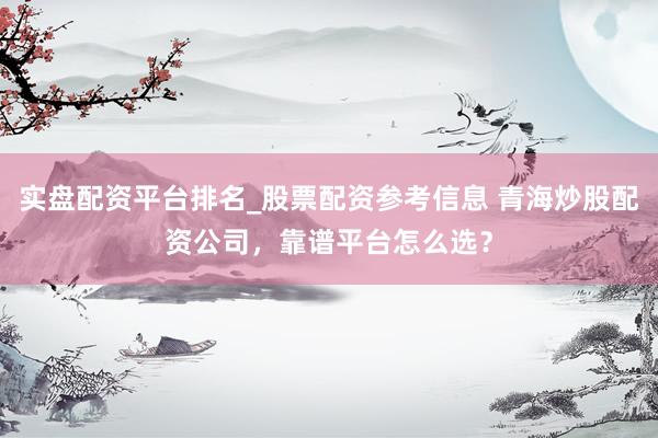 实盘配资平台排名_股票配资参考信息 青海炒股配资公司，靠谱平台怎么选？