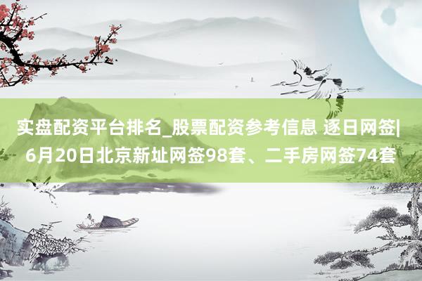 实盘配资平台排名_股票配资参考信息 逐日网签| 6月20日北京新址网签98套、二手房网签74套