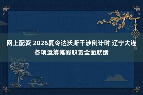 网上配资 2026夏令达沃斯干涉倒计时 辽宁大连各项运筹帷幄职责全面就绪
