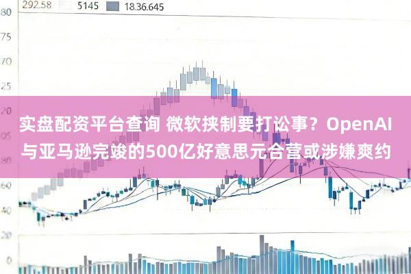实盘配资平台查询 微软挟制要打讼事？OpenAI与亚马逊完竣的500亿好意思元合营或涉嫌爽约